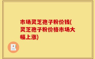 市场灵芝孢子粉价钱(灵芝孢子粉价格市场大幅上涨)