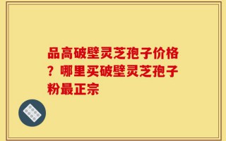 品高破壁灵芝孢子价格？哪里买破壁灵芝孢子粉最正宗