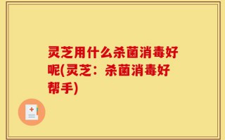 灵芝用什么杀菌消毒好呢(灵芝：杀菌消毒好帮手)
