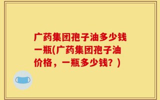 广药集团孢子油多少钱一瓶(广药集团孢子油价格，一瓶多少钱？)