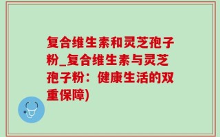 复合维生素和灵芝孢子粉_复合维生素与灵芝孢子粉：健康生活的双重保障)