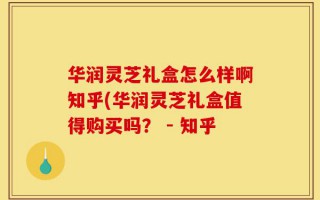 华润灵芝礼盒怎么样啊知乎(华润灵芝礼盒值得购买吗？ - 知乎