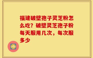 福建破壁孢子灵芝粉怎么吃？破壁灵芝孢子粉每天服用几次，每次服多少