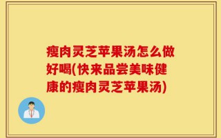 瘦肉灵芝苹果汤怎么做好喝(快来品尝美味健康的瘦肉灵芝苹果汤)