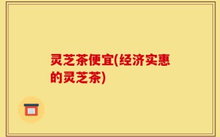 灵芝茶便宜(经济实惠的灵芝茶)