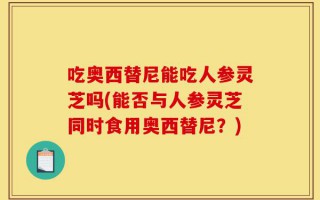 吃奥西替尼能吃人参灵芝吗(能否与人参灵芝同时食用奥西替尼？)