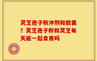 灵芝孢子粉冲剂和胶囊？灵芝孢子粉和灵芝每天能一起食用吗