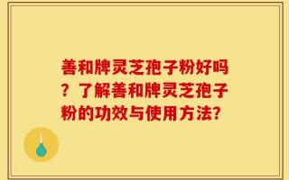 善和牌灵芝孢子粉好吗？了解善和牌灵芝孢子粉的功效与使用方法？