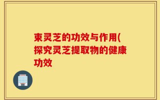 束灵芝的功效与作用(探究灵芝提取物的健康功效
