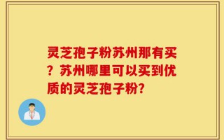 灵芝孢子粉苏州那有买？苏州哪里可以买到优质的灵芝孢子粉？