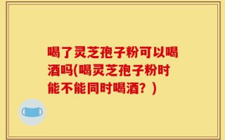 喝了灵芝孢子粉可以喝酒吗(喝灵芝孢子粉时能不能同时喝酒？)