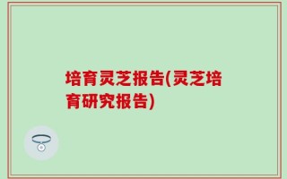 培育灵芝报告(灵芝培育研究报告)