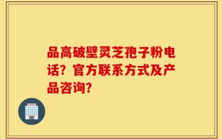 品高破壁灵芝孢子粉电话？官方联系方式及产品咨询？