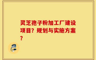 灵芝孢子粉加工厂建设项目？规划与实施方案？