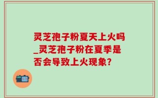 灵芝孢子粉夏天上火吗_灵芝孢子粉在夏季是否会导致上火现象？