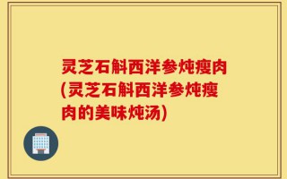 灵芝石斛西洋参炖瘦肉(灵芝石斛西洋参炖瘦肉的美味炖汤)