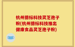 杭州德标科技灵芝孢子粉(杭州德标科技推出健康食品灵芝孢子粉)