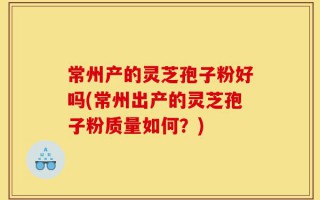 常州产的灵芝孢子粉好吗(常州出产的灵芝孢子粉质量如何？)