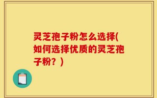 灵芝孢子粉怎么选择(如何选择优质的灵芝孢子粉？)