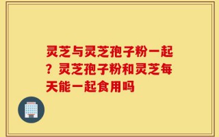 灵芝与灵芝孢子粉一起？灵芝孢子粉和灵芝每天能一起食用吗