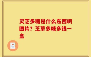 灵芝多糖是什么东西啊图片？芝草多糖多钱一盒