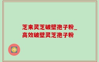 芝来灵芝破壁孢子粉_高效破壁灵芝孢子粉