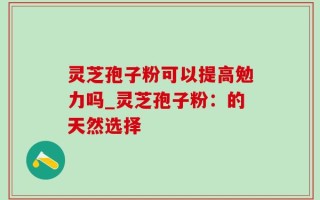 灵芝孢子粉可以提高勉力吗_灵芝孢子粉：的天然选择