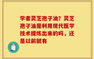 学者灵芝孢子油？灵芝孢子油是利用现代医学技术提炼出来的吗，还是以前就有