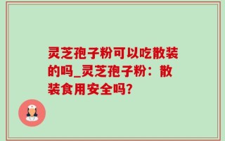 灵芝孢子粉可以吃散装的吗_灵芝孢子粉：散装食用安全吗？