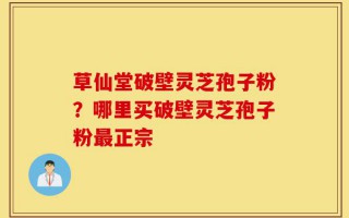 草仙堂破壁灵芝孢子粉？哪里买破壁灵芝孢子粉最正宗