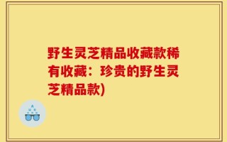 野生灵芝精品收藏款稀有收藏：珍贵的野生灵芝精品款)