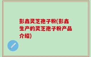 彭鑫灵芝孢子粉(彭鑫生产的灵芝孢子粉产品介绍)
