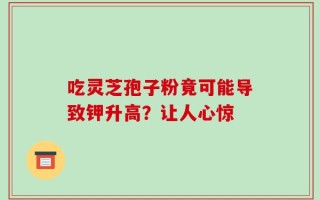 吃灵芝孢子粉竟可能导致钾升高？让人心惊