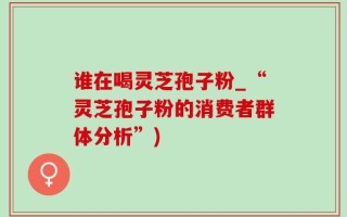 谁在喝灵芝孢子粉_“灵芝孢子粉的消费者群体分析”)