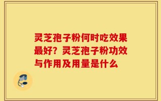 灵芝孢子粉何时吃效果最好？灵芝孢子粉功效与作用及用量是什么