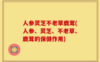 人参灵芝不老草鹿茸(人参、灵芝、不老草、鹿茸的保健作用)