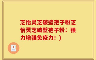 芝怡灵芝破壁孢子粉芝怡灵芝破壁孢子粉：强力增强免疫力！)
