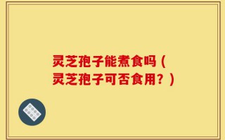 灵芝孢子能煮食吗 (灵芝孢子可否食用？)