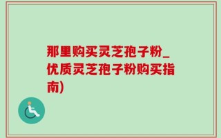 那里购买灵芝孢子粉_优质灵芝孢子粉购买指南)