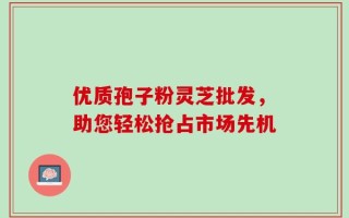 优质孢子粉灵芝批发，助您轻松抢占市场先机