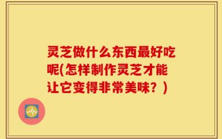 灵芝做什么东西最好吃呢(怎样制作灵芝才能让它变得非常美味？)