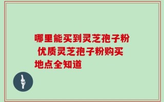哪里能买到灵芝孢子粉 优质灵芝孢子粉购买地点全知道