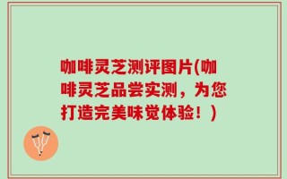 咖啡灵芝测评图片(咖啡灵芝品尝实测，为您打造完美味觉体验！)