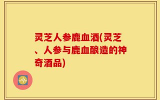 灵芝人参鹿血酒(灵芝、人参与鹿血酿造的神奇酒品)