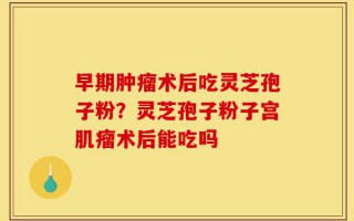 早期肿瘤术后吃灵芝孢子粉？灵芝孢子粉子宫肌瘤术后能吃吗