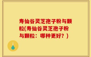 寿仙谷灵芝孢子粉与颗粒(寿仙谷灵芝孢子粉与颗粒：哪种更好？)