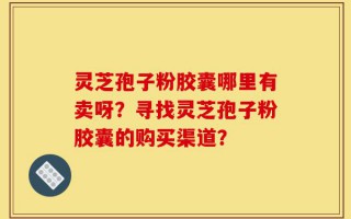 灵芝孢子粉胶囊哪里有卖呀？寻找灵芝孢子粉胶囊的购买渠道？