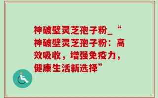 神破壁灵芝孢子粉_“神破壁灵芝孢子粉：高效吸收，增强免疫力，健康生活新选择”