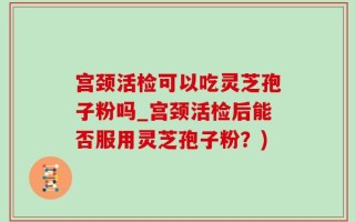 宫颈活检可以吃灵芝孢子粉吗_宫颈活检后能否服用灵芝孢子粉？)