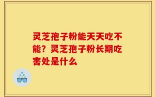 灵芝孢子粉能天天吃不能？灵芝孢子粉长期吃害处是什么